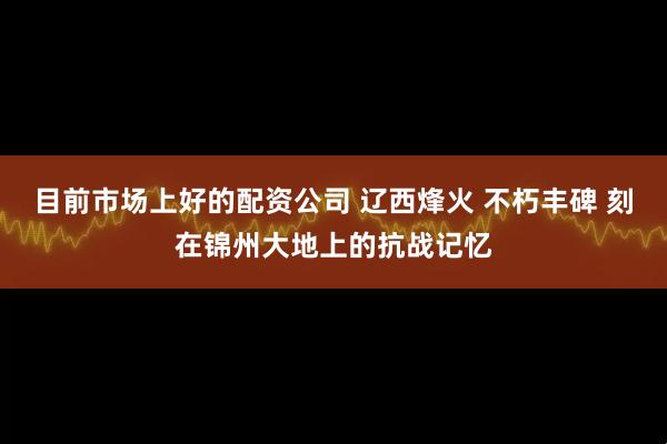 目前市场上好的配资公司 辽西烽火 不朽丰碑 刻在锦州大地上的抗战记忆