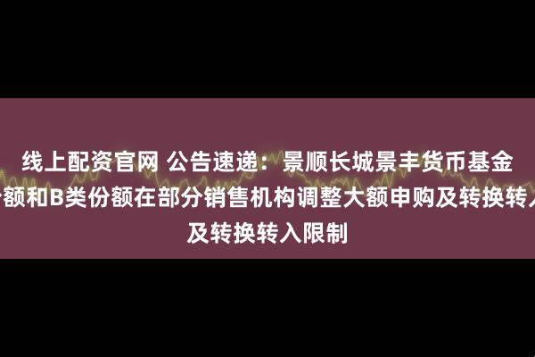 线上配资官网 公告速递：景顺长城景丰货币基金A类份额和B类份额在部分销售机构调整大额申购及转换转入限制