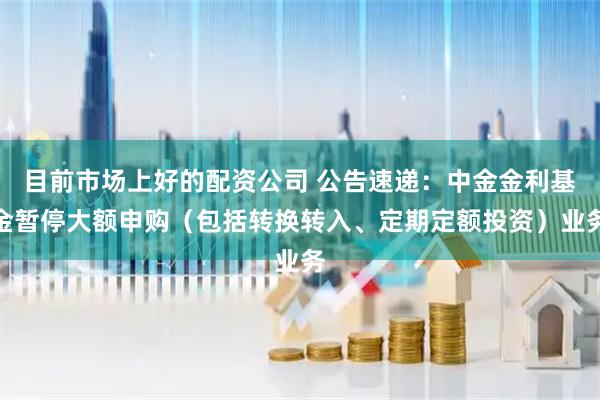 目前市场上好的配资公司 公告速递:中金金利基金暂停大额申购(包括转换转入、定期定额投资)业务