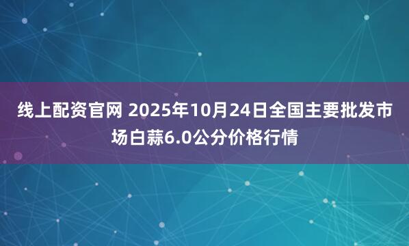 线上配资官网 2025年10月24日全国主要批发市场白蒜6.0公分价格行情