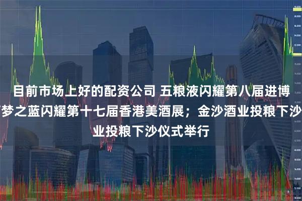 目前市场上好的配资公司 五粮液闪耀第八届进博会；洋河梦之蓝闪耀第十七届香港美酒展；金沙酒业投粮下沙仪式举行