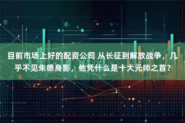 目前市场上好的配资公司 从长征到解放战争,几乎不见朱德身影,他凭什么是十大元帅之首?