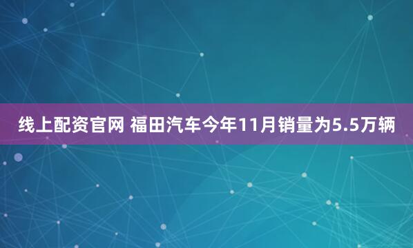 线上配资官网 福田汽车今年11月销量为5.5万辆