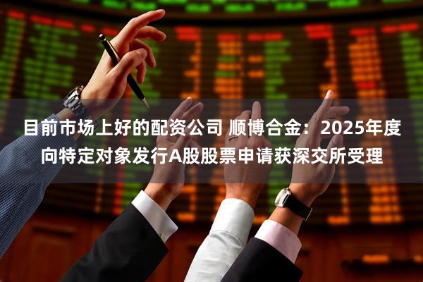 目前市场上好的配资公司 顺博合金：2025年度向特定对象发行A股股票申请获深交所受理
